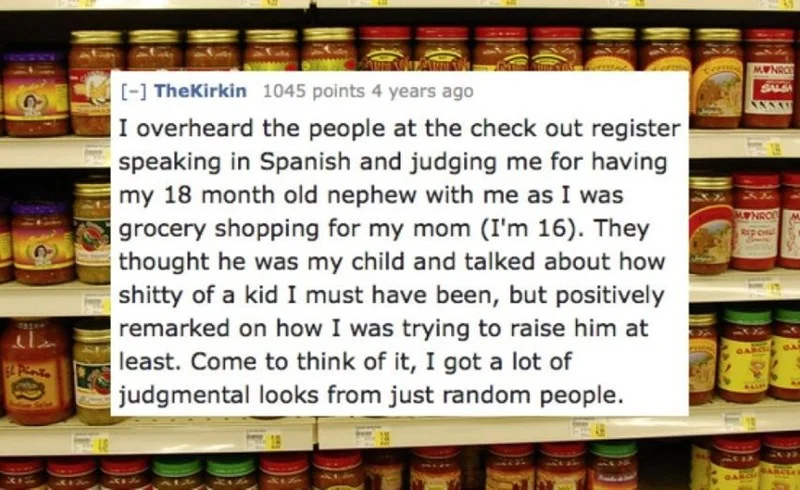 Product - OBNW [- TheKirkin 1045 points 4 years ago SALE |I overheard the people at the check out register speaking in Spanish and judging me for having my 18 month old nephew with me as I was grocery shopping for my mom (I'm 16). They thought he was my child and talked about how shitty of a kid I must have been, but positively remarked on how I was trying to raise him at least. Come to think of it, I got a lot of judgmental looks from just random people. NROD Rep CHu GARC SARCL OAR