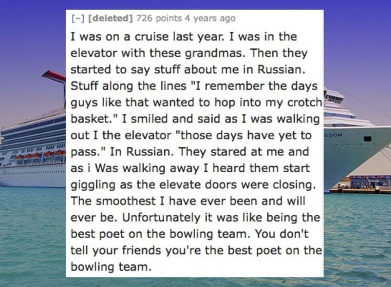 Text - [-1 [deleted] 726 points 4 years ago I was on a cruise last year. I was in the elevator with these grandmas. Then they started to say stuff about me in Russian. Stuff along the lines "I remember the days guys like that wanted to hop into my crotch basket." I smiled and said as I was walking out I the elevator "those days have yet to pass." In Russian. They stared at me and si Was walking away I heard them start EDOM a giggling as the elevate doors were closing. The smoothest I have ever b