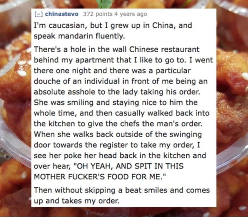 Dish - -] chinastevo 372 points 4 years ago I'm caucasian, but I grew up in China, and speak mandarin fluently. There's a hole in the wall Chinese restaurant behind my apartment that I like to go to. I went there one night and there was a particular douche of an individual in front of me being an absolute asshole to the lady taking his order. She was smiling and staying nice to him the whole time, and then casually walked back into the kitchen to give the chefs the man's order. When she walks ba