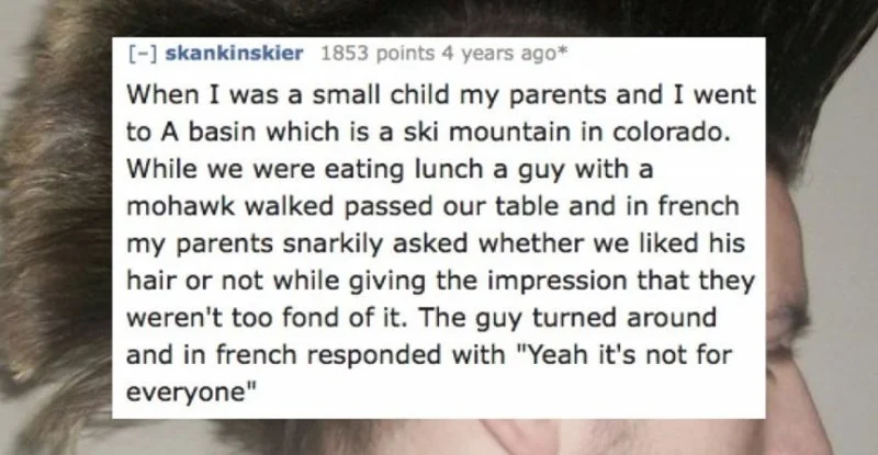 Text - [-skankinskier 1853 points 4 years ago When I was a small child my parents and I went to A basin which is a ski mountain in colorado. While we were eating lunch a guy with a mohawk walked passed our table and in french my parents snarkily asked whether we liked his hair or not while giving the impression that they weren't too fond of it. The guy turned around and in french responded with "Yeah it's not for everyone"