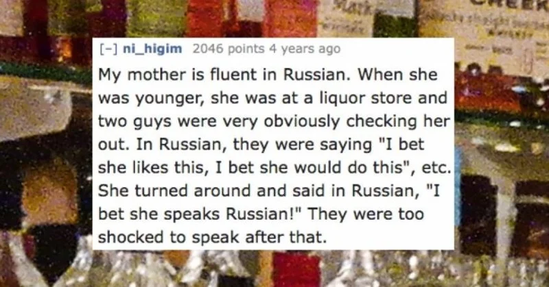 Text - [- ni higim 2046 points 4 years ago My mother is fluent in Russian. When she was younger, she was at a liquor store and two guys were very obviously checking her out. In Russian, they were saying "I bet |she likes this, I bet she would do this", etc. She turned around and said in Russian, "I bet she speaks Russian!" They were too shocked to speak after that.