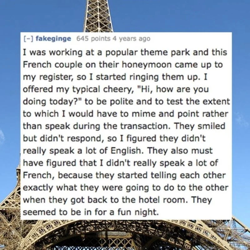 Text - [-] fakeginge 645 points 4 years ago I was working at a popular theme park and this French couple on their honeymoon came up to my register, so I started ringing them up. I offered my typical cheery, "Hi, how are you doing today?" to be polite and to test the extent to which I would have to mime and point rather than speak during the transaction. They smiled but didn't respond, so I figured they didn't really speak a lot of English. They also must have figured that I didn't really speak a