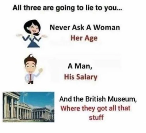 Nose - All three are going to lie to you. Never Ask A Woman Her Age A Man, His Salary And the British Museum, Where they got all that stuff
