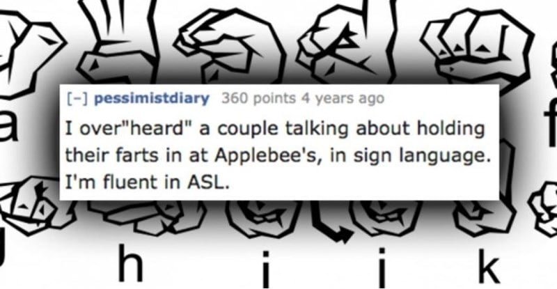 Text - [-] pessimistdiary 360 points 4 years ago I over"heard" a couple talking about holding their farts in at Applebee's, in sign language. I'm fluent in ASL k