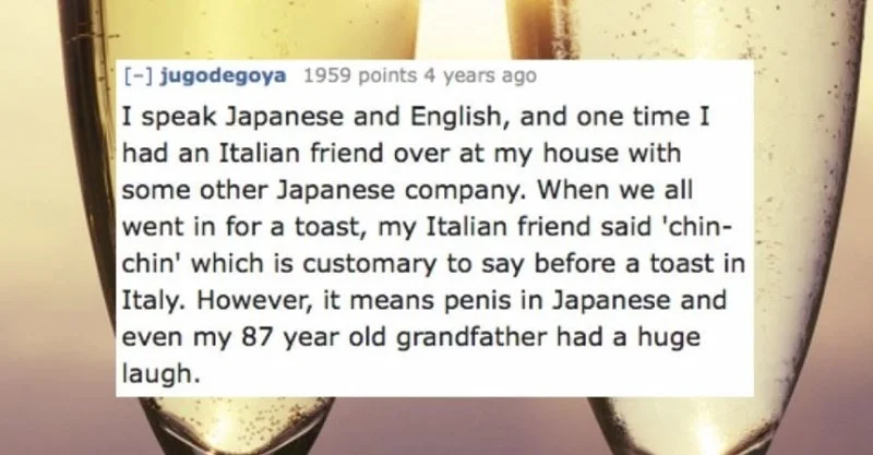 Text - -1 jugodegoya 1959 points 4 years ago I speak Japanese and English, and one time I had an Italian friend over at my house with some other Japanese company. When we all went in for a toast, my Italian friend said 'chin- chin' which is customary to say before a toast in Italy. However, it means penis in Japanese and even my 87 year old grandfather had a huge laugh.