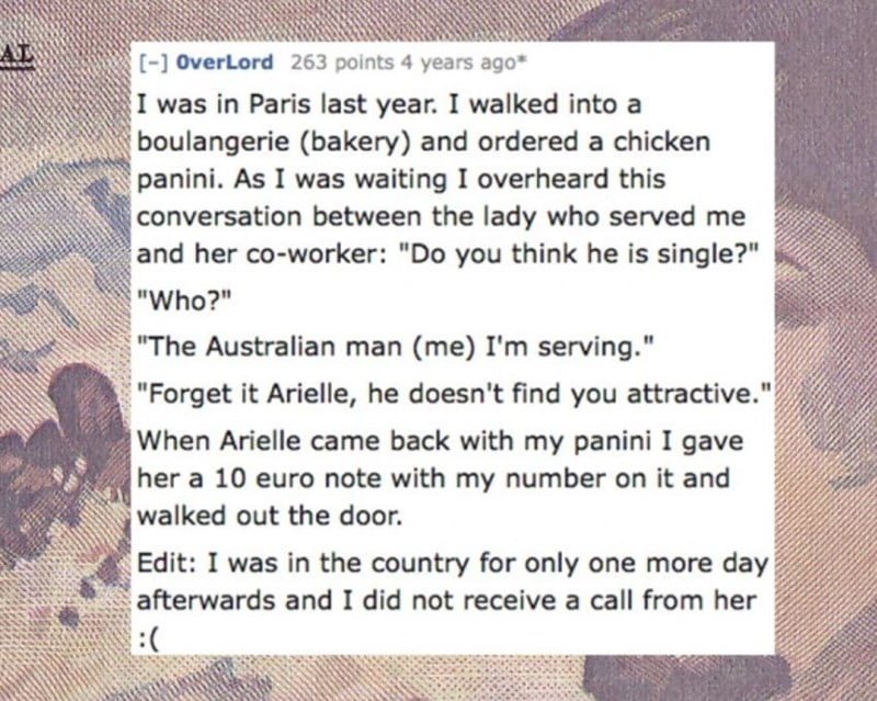 Text - [-] overLord 263 points 4 years ago* I was in Paris last year. I walked into a boulangerie (bakery) and ordered a chicken panini. As I was waiting I overheard this conversation between the lady who served me and her co-worker: "Do you think he is single?" "Who?" The Australian man (me) I'm serving." "Forget it Arielle, he doesn't find you attractive." When Arielle came back with my panini I gave her a 10 euro note with my number on it and walked out the door. Edit: I was in the country fo
