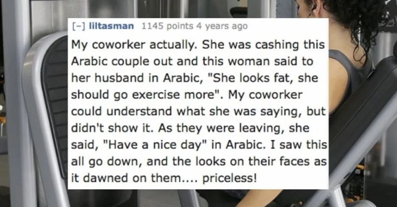 Text - [- liltasman 1145 points 4 years ago My coworker actually. She was cashing this Arabic couple out and this woman said to her husband in Arabic, "She looks fat, she should go exercise more". My coworker could understand what she was saying, but didn't show it. As they were leaving, she said, "Have a nice day" in Arabic. I saw this all go down, and the looks on their faces as it dawned on them... priceless!