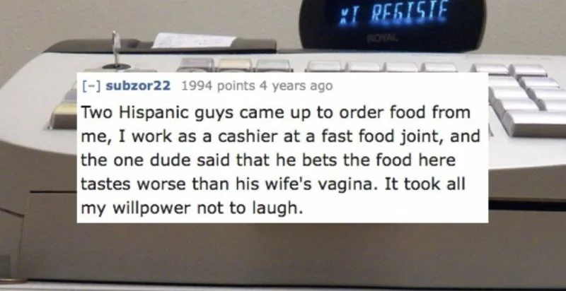 Text - IRESISIE ROYAL - subzor22 1994 points 4 years ago Two Hispanic guys came up to order food from me, I work as a cashier at a fast food joint, and the one dude said that he bets the food here tastes worse than his wife's vagina. It took all my willpower not to laugh