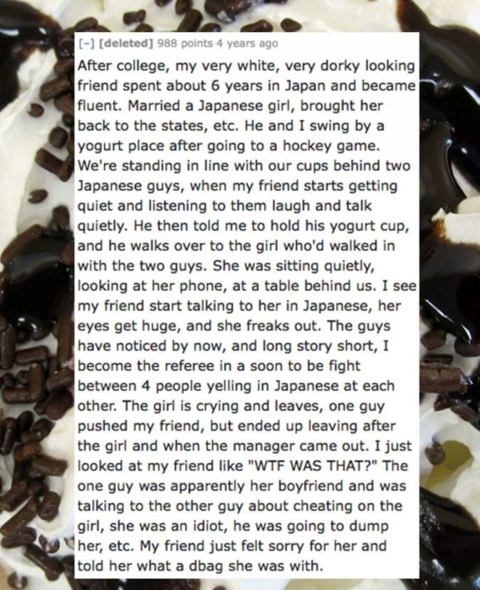 Food - -] [deleted] 988 points 4 years ago After college, my very white, very dorky looking friend spent about 6 years in Japan and became fluent. Married a Japanese girl, brought her back to the states, etc. He and I swing by a yogurt place after going to a hockey game. We're standing in line with our cups behind two Japanese guys, when my friend starts getting quiet and listening to them laugh and talk quietly. He then told me to hold his yogurt cup, and he walks over to the girl who'd walked
